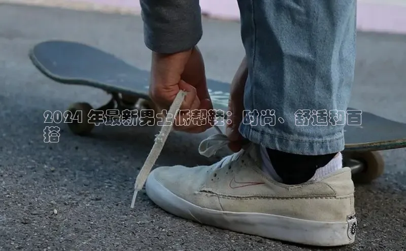 米兰官方手机app网站百家号2024 年最新男士低帮鞋：时尚、舒适和百
搭