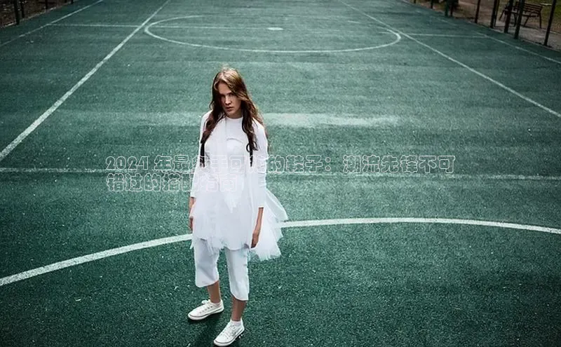 米兰app官网登录入口APP下载云创智行2024 年最炙手可热的鞋子：潮流先锋不可
错过的搭配指南