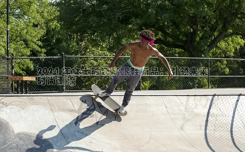 米兰体育下载地址百度搜索资源平台2024 年女士时装高跟鞋新品：引领未来
时尚潮流