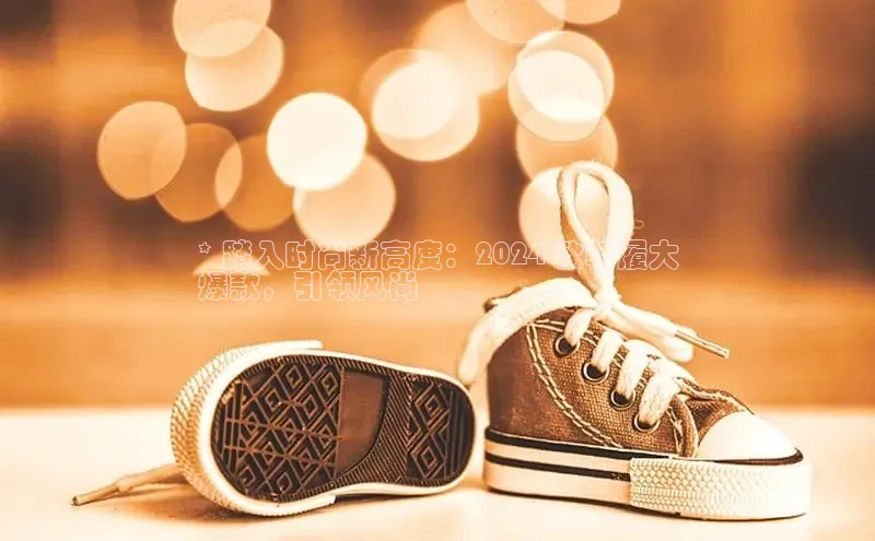 米兰·体育官方网站彩讯股份* 踏入时尚新高度：2024 款鞋履大
爆款，引领风尚