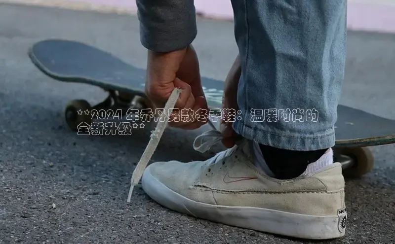 米兰app官网下载安装百度 H5**2024 年乔丹男款冬季鞋：温暖时尚的
全新升级**