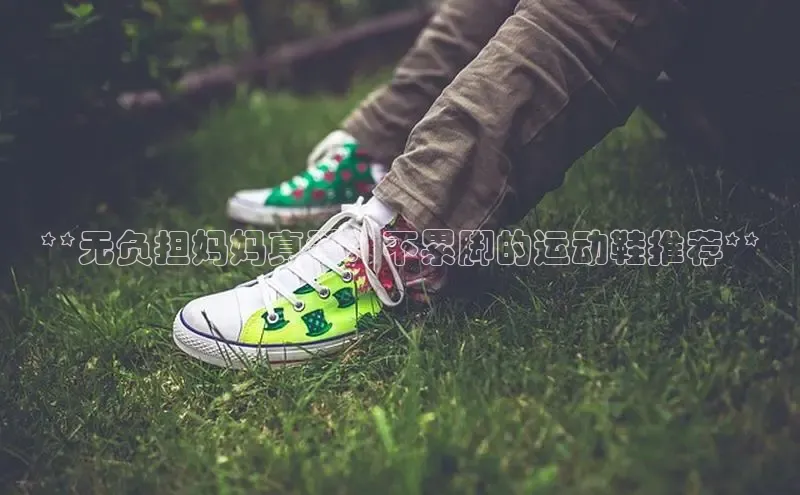 米兰·全站app登录app百度取证**无负担妈妈真爱：不累脚的运动鞋推荐**