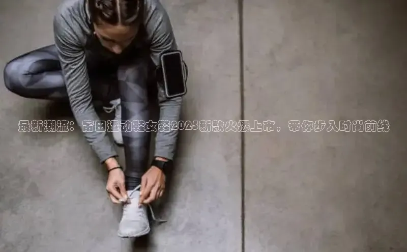 最新潮流：莆田运动鞋女鞋2025新款火爆上市，带你步入时尚前线