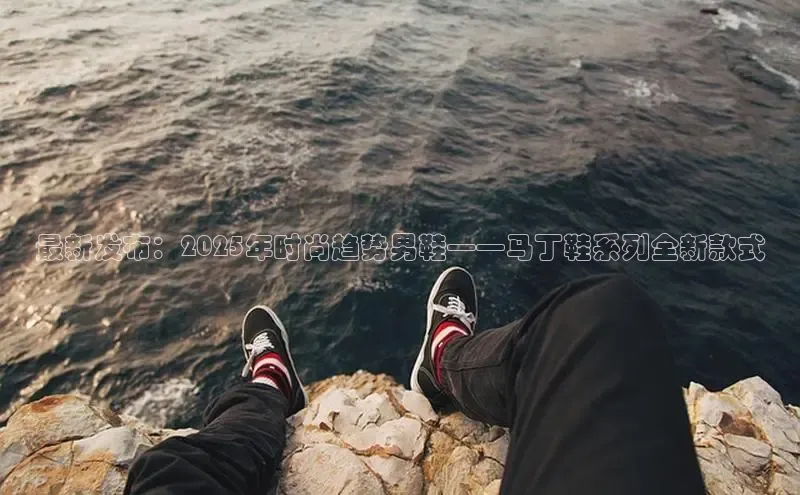 最新发布：2025年时尚趋势男鞋——马丁鞋系列全新款式